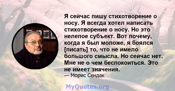 Я сейчас пишу стихотворение о носу. Я всегда хотел написать стихотворение о носу. Но это нелепое субъект. Вот почему, когда я был моложе, я боялся [писать] то, что не имело большого смысла. Но сейчас нет. Мне не о чем