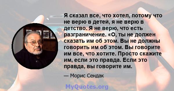 Я сказал все, что хотел, потому что не верю в детей, я не верю в детство. Я не верю, что есть разграничение. «О, ты не должен сказать им об этом. Вы не должны говорить им об этом. Вы говорите им все, что хотите. Просто