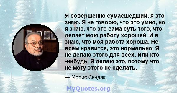 Я совершенно сумасшедший, я это знаю. Я не говорю, что это умно, но я знаю, что это сама суть того, что делает мою работу хорошей. И я знаю, что моя работа хороша. Не всем нравится, это нормально. Я не делаю этого для