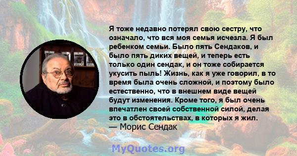 Я тоже недавно потерял свою сестру, что означало, что вся моя семья исчезла. Я был ребенком семьи. Было пять Сендаков, и было пять диких вещей, и теперь есть только один сендак, и он тоже собирается укусить пыль! Жизнь, 