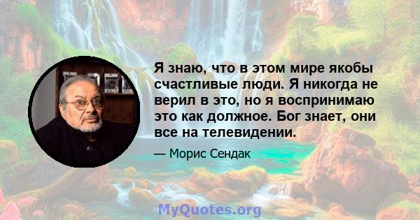 Я знаю, что в этом мире якобы счастливые люди. Я никогда не верил в это, но я воспринимаю это как должное. Бог знает, они все на телевидении.