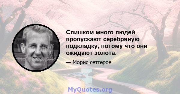 Слишком много людей пропускают серебряную подкладку, потому что они ожидают золота.