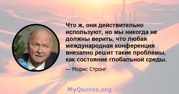 Что ж, они действительно используют, но мы никогда не должны верить, что любая международная конференция внезапно решит такие проблемы, как состояние глобальной среды.