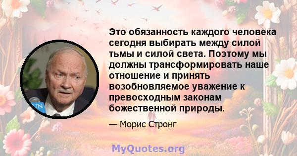 Это обязанность каждого человека сегодня выбирать между силой тьмы и силой света. Поэтому мы должны трансформировать наше отношение и принять возобновляемое уважение к превосходным законам божественной природы.