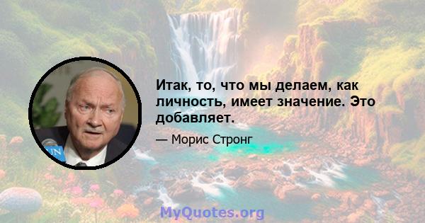 Итак, то, что мы делаем, как личность, имеет значение. Это добавляет.