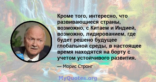 Кроме того, интересно, что развивающиеся страны, возможно, с Китаем и Индией, возможно, лидированием, где будет решено будущее глобальной среды, в настоящее время находятся на борту с учетом устойчивого развития.