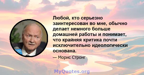 Любой, кто серьезно заинтересован во мне, обычно делает немного больше домашней работы и понимает, что крайняя критика почти исключительно идеологически основана.