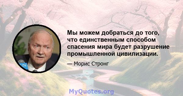 Мы можем добраться до того, что единственным способом спасения мира будет разрушение промышленной цивилизации.