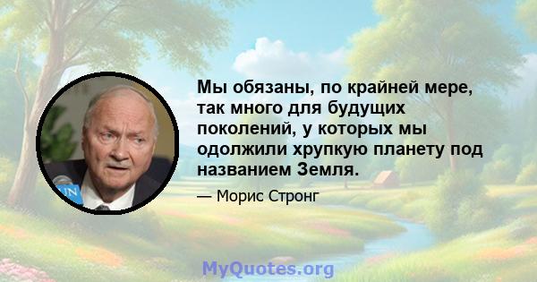 Мы обязаны, по крайней мере, так много для будущих поколений, у которых мы одолжили хрупкую планету под названием Земля.