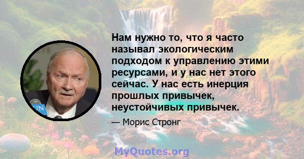 Нам нужно то, что я часто называл экологическим подходом к управлению этими ресурсами, и у нас нет этого сейчас. У нас есть инерция прошлых привычек, неустойчивых привычек.