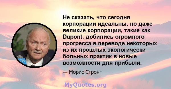 Не сказать, что сегодня корпорации идеальны, но даже великие корпорации, такие как Dupont, добились огромного прогресса в переводе некоторых из их прошлых экологически больных практик в новые возможности для прибыли.