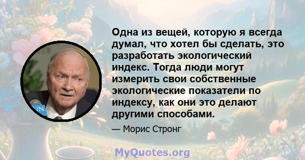 Одна из вещей, которую я всегда думал, что хотел бы сделать, это разработать экологический индекс. Тогда люди могут измерить свои собственные экологические показатели по индексу, как они это делают другими способами.