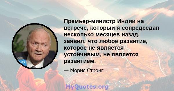 Премьер-министр Индии на встрече, который я сопредседал несколько месяцев назад, заявил, что любое развитие, которое не является устойчивым, не является развитием.