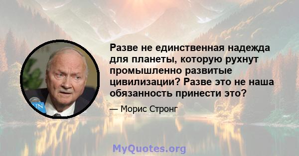 Разве не единственная надежда для планеты, которую рухнут промышленно развитые цивилизации? Разве это не наша обязанность принести это?