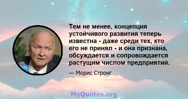 Тем не менее, концепция устойчивого развития теперь известна - даже среди тех, кто его не принял - и она признана, обсуждается и сопровождается растущим числом предприятий.