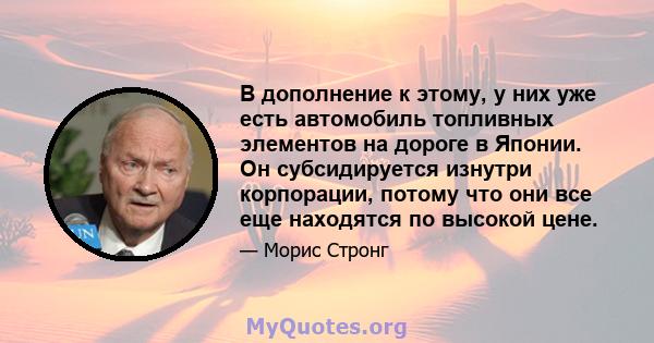 В дополнение к этому, у них уже есть автомобиль топливных элементов на дороге в Японии. Он субсидируется изнутри корпорации, потому что они все еще находятся по высокой цене.