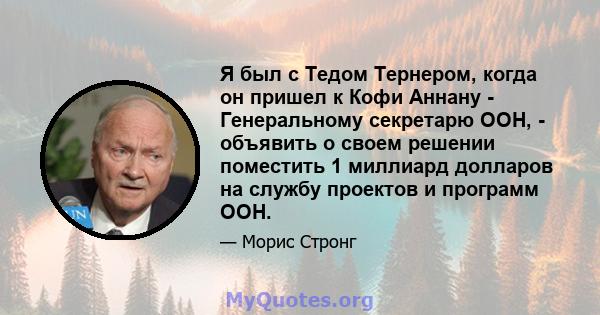 Я был с Тедом Тернером, когда он пришел к Кофи Аннану - Генеральному секретарю ООН, - объявить о своем решении поместить 1 миллиард долларов на службу проектов и программ ООН.