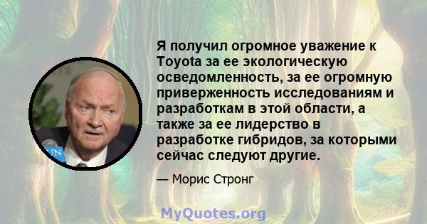 Я получил огромное уважение к Toyota за ее экологическую осведомленность, за ее огромную приверженность исследованиям и разработкам в этой области, а также за ее лидерство в разработке гибридов, за которыми сейчас