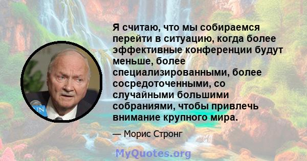 Я считаю, что мы собираемся перейти в ситуацию, когда более эффективные конференции будут меньше, более специализированными, более сосредоточенными, со случайными большими собраниями, чтобы привлечь внимание крупного