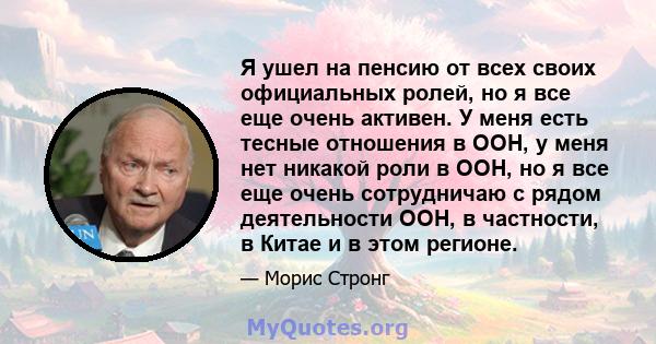 Я ушел на пенсию от всех своих официальных ролей, но я все еще очень активен. У меня есть тесные отношения в ООН, у меня нет никакой роли в ООН, но я все еще очень сотрудничаю с рядом деятельности ООН, в частности, в