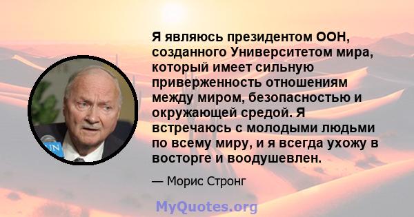 Я являюсь президентом ООН, созданного Университетом мира, который имеет сильную приверженность отношениям между миром, безопасностью и окружающей средой. Я встречаюсь с молодыми людьми по всему миру, и я всегда ухожу в