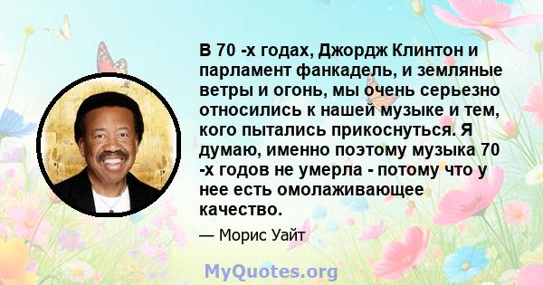 В 70 -х годах, Джордж Клинтон и парламент фанкадель, и земляные ветры и огонь, мы очень серьезно относились к нашей музыке и тем, кого пытались прикоснуться. Я думаю, именно поэтому музыка 70 -х годов не умерла - потому 