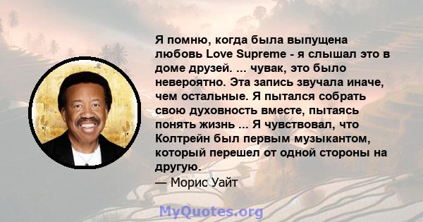 Я помню, когда была выпущена любовь Love Supreme - я слышал это в доме друзей. ... чувак, это было невероятно. Эта запись звучала иначе, чем остальные. Я пытался собрать свою духовность вместе, пытаясь понять жизнь ...