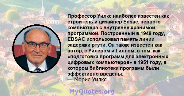 Профессор Уилкс наиболее известен как строитель и дизайнер Edsac, первого компьютера с внутренне хранимой программой. Построенный в 1949 году, EDSAC использовал память линии задержки ртути. Он также известен как автор,