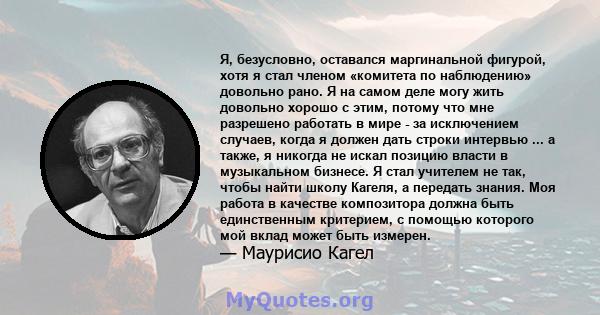 Я, безусловно, оставался маргинальной фигурой, хотя я стал членом «комитета по наблюдению» довольно рано. Я на самом деле могу жить довольно хорошо с этим, потому что мне разрешено работать в мире - за исключением