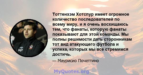 Тоттенхэм Хотспур имеет огромное количество последователей по всему миру, и я очень восхищаюсь тем, что фанаты, которую фанаты показывают для этой команды. Мы полны решимости дать сторонникам тот вид атакующего футбола