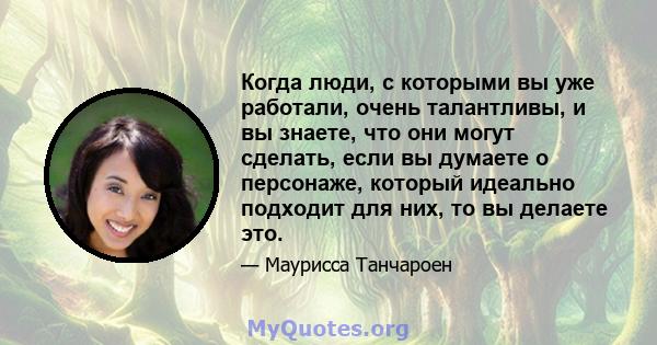 Когда люди, с которыми вы уже работали, очень талантливы, и вы знаете, что они могут сделать, если вы думаете о персонаже, который идеально подходит для них, то вы делаете это.