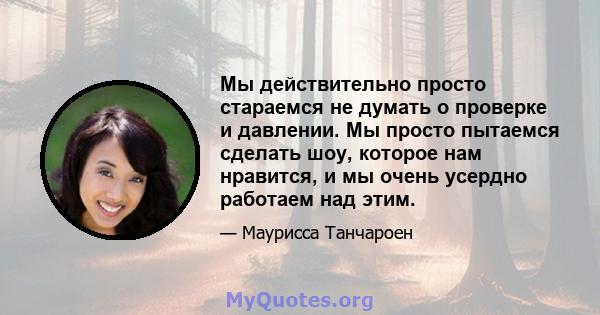 Мы действительно просто стараемся не думать о проверке и давлении. Мы просто пытаемся сделать шоу, которое нам нравится, и мы очень усердно работаем над этим.