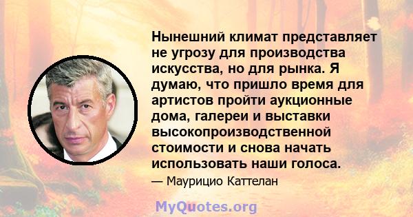 Нынешний климат представляет не угрозу для производства искусства, но для рынка. Я думаю, что пришло время для артистов пройти аукционные дома, галереи и выставки высокопроизводственной стоимости и снова начать