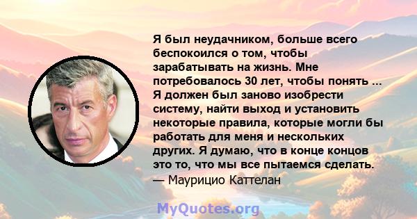 Я был неудачником, больше всего беспокоился о том, чтобы зарабатывать на жизнь. Мне потребовалось 30 лет, чтобы понять ... Я должен был заново изобрести систему, найти выход и установить некоторые правила, которые могли 