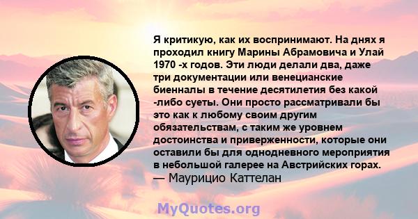 Я критикую, как их воспринимают. На днях я проходил книгу Марины Абрамовича и Улай 1970 -х годов. Эти люди делали два, даже три документации или венецианские биенналы в течение десятилетия без какой -либо суеты. Они