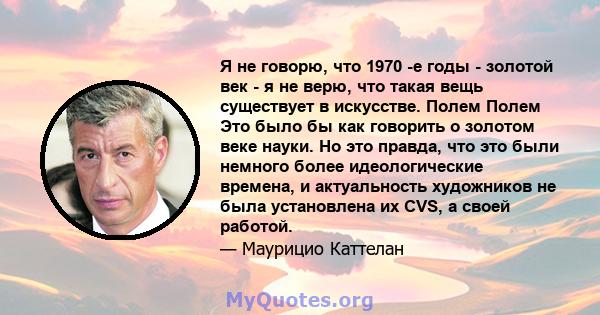 Я не говорю, что 1970 -е годы - золотой век - я не верю, что такая вещь существует в искусстве. Полем Полем Это было бы как говорить о золотом веке науки. Но это правда, что это были немного более идеологические