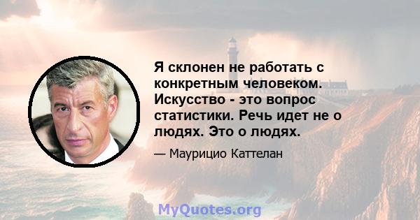 Я склонен не работать с конкретным человеком. Искусство - это вопрос статистики. Речь идет не о людях. Это о людях.