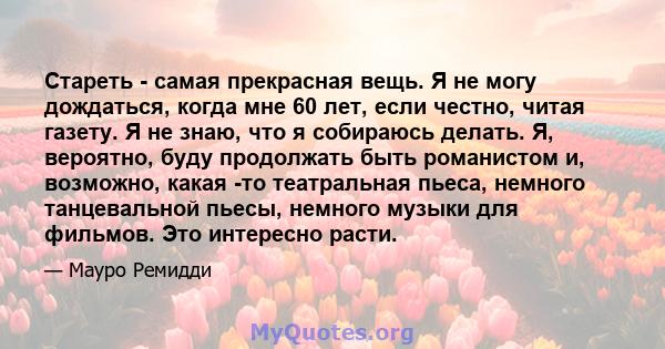 Стареть - самая прекрасная вещь. Я не могу дождаться, когда мне 60 лет, если честно, читая газету. Я не знаю, что я собираюсь делать. Я, вероятно, буду продолжать быть романистом и, возможно, какая -то театральная