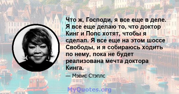 Что ж, Господи, я все еще в деле. Я все еще делаю то, что доктор Кинг и Попс хотят, чтобы я сделал. Я все еще на этом шоссе Свободы, и я собираюсь ходить по нему, пока не будет реализована мечта доктора Кинга.