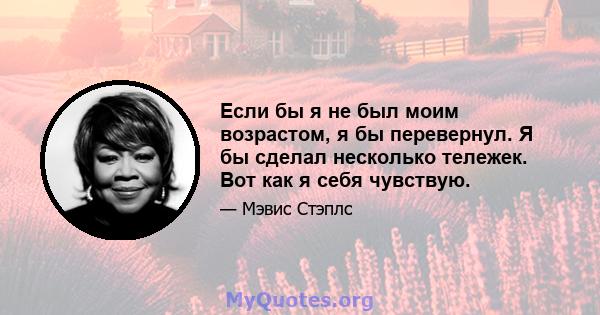 Если бы я не был моим возрастом, я бы перевернул. Я бы сделал несколько тележек. Вот как я себя чувствую.