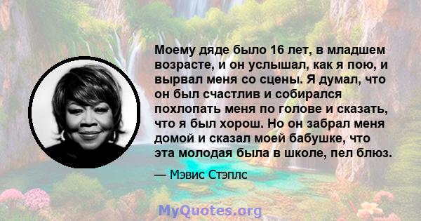 Моему дяде было 16 лет, в младшем возрасте, и он услышал, как я пою, и вырвал меня со сцены. Я думал, что он был счастлив и собирался похлопать меня по голове и сказать, что я был хорош. Но он забрал меня домой и сказал 