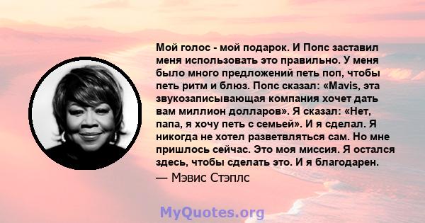 Мой голос - мой подарок. И Попс заставил меня использовать это правильно. У меня было много предложений петь поп, чтобы петь ритм и блюз. Попс сказал: «Mavis, эта звукозаписывающая компания хочет дать вам миллион