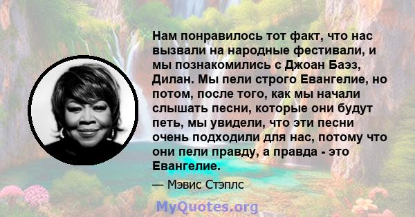 Нам понравилось тот факт, что нас вызвали на народные фестивали, и мы познакомились с Джоан Баэз, Дилан. Мы пели строго Евангелие, но потом, после того, как мы начали слышать песни, которые они будут петь, мы увидели,