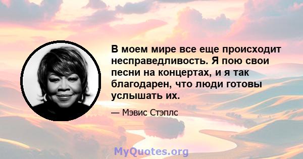 В моем мире все еще происходит несправедливость. Я пою свои песни на концертах, и я так благодарен, что люди готовы услышать их.