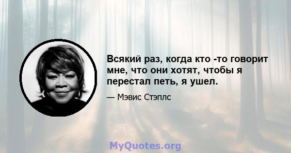 Всякий раз, когда кто -то говорит мне, что они хотят, чтобы я перестал петь, я ушел.