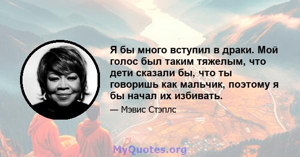 Я бы много вступил в драки. Мой голос был таким тяжелым, что дети сказали бы, что ты говоришь как мальчик, поэтому я бы начал их избивать.