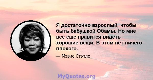 Я достаточно взрослый, чтобы быть бабушкой Обамы. Но мне все еще нравится видеть хорошие вещи. В этом нет ничего плохого.