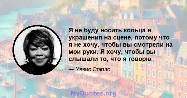 Я не буду носить кольца и украшения на сцене, потому что я не хочу, чтобы вы смотрели на мои руки. Я хочу, чтобы вы слышали то, что я говорю.