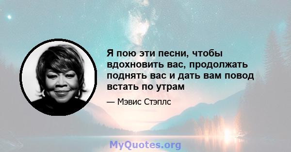 Я пою эти песни, чтобы вдохновить вас, продолжать поднять вас и дать вам повод встать по утрам