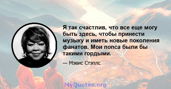 Я так счастлив, что все еще могу быть здесь, чтобы принести музыку и иметь новые поколения фанатов. Мои попса были бы такими гордыми.